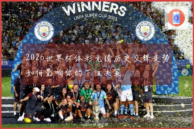 2026世界杯体彩竞猜历史交锋走势如何影响你的下注决策